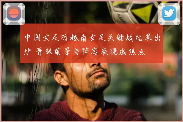 中国女足对越南女足关键战结果出炉 晋级前景与阵容表现成焦点