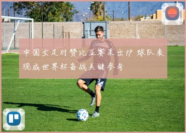 中国女足对赞比亚赛果出炉 球队表现成世界杯备战关键参考