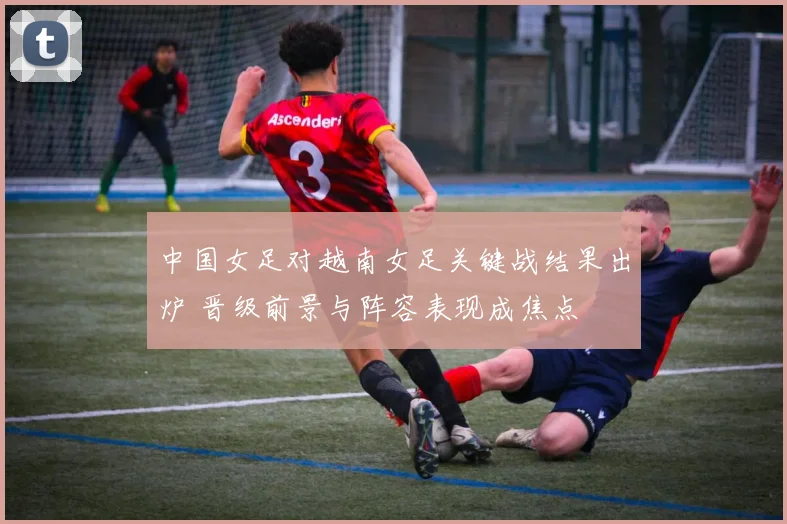 中国女足对越南女足关键战结果出炉 晋级前景与阵容表现成焦点