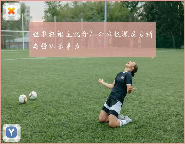 世界杯谁主沉浮？全方位深度分析各强队竞争力