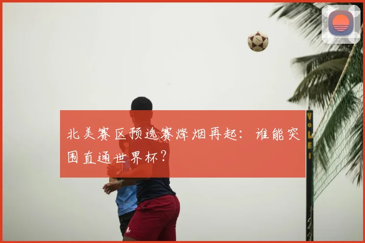 北美赛区预选赛烽烟再起：谁能突围直通世界杯？