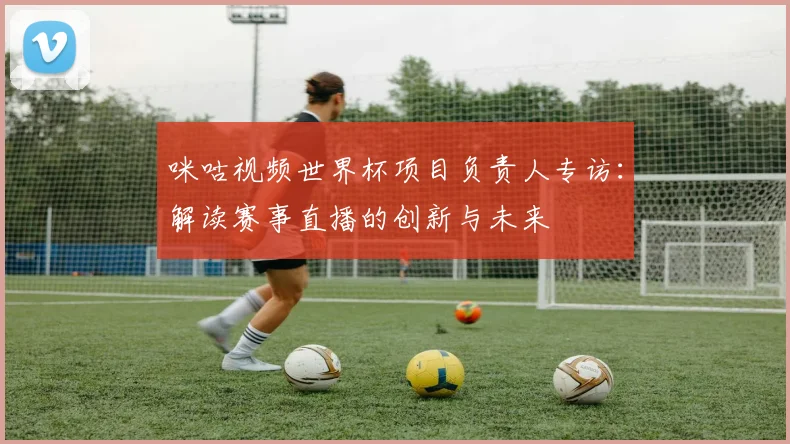 咪咕视频世界杯项目负责人专访：解读赛事直播的创新与未来