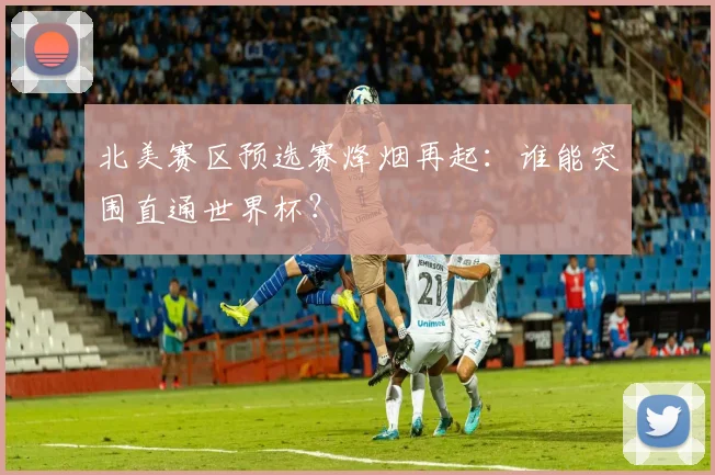 北美赛区预选赛烽烟再起：谁能突围直通世界杯？