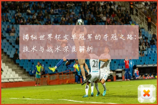 揭秘世界杯女单冠军的夺冠之路：技术与战术深度解析