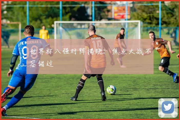世界杯八强对阵揭晓:焦点大战不容错过