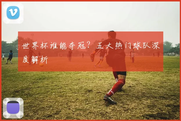 世界杯谁能夺冠？五大热门球队深度解析