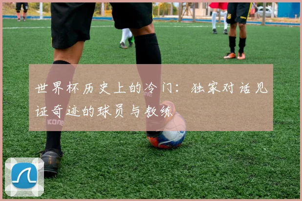 世界杯历史上的冷门:独家对话见证奇迹的球员与教练